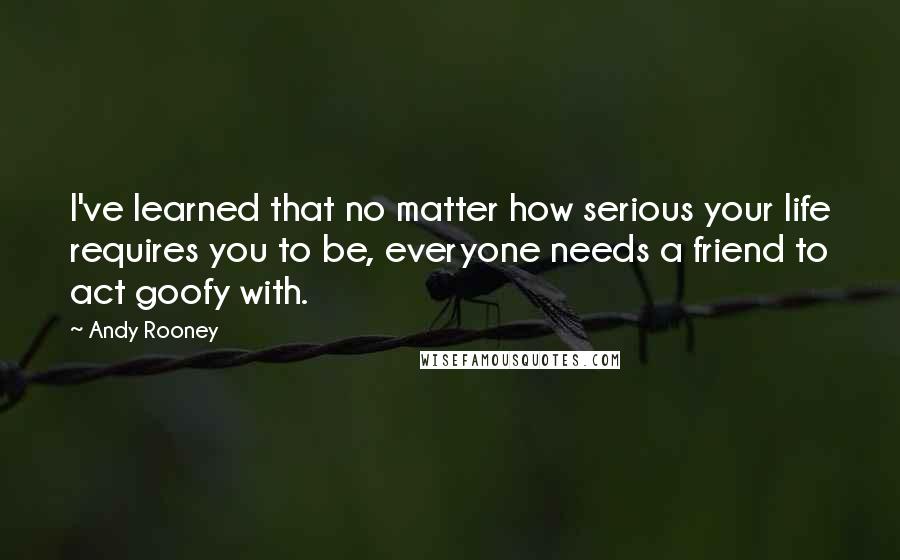 Andy Rooney Quotes: I've learned that no matter how serious your life requires you to be, everyone needs a friend to act goofy with.