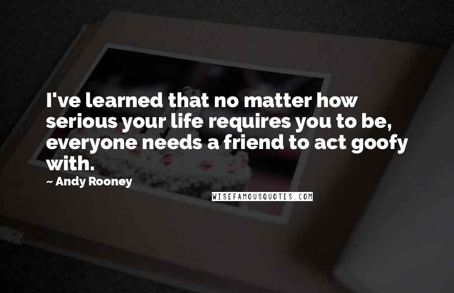 Andy Rooney Quotes: I've learned that no matter how serious your life requires you to be, everyone needs a friend to act goofy with.