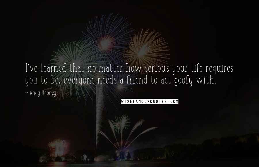 Andy Rooney Quotes: I've learned that no matter how serious your life requires you to be, everyone needs a friend to act goofy with.