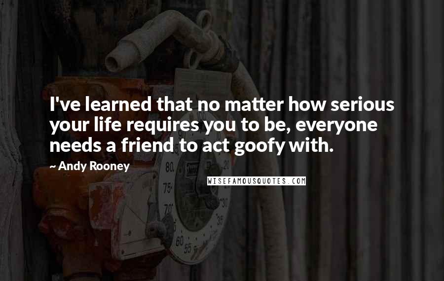 Andy Rooney Quotes: I've learned that no matter how serious your life requires you to be, everyone needs a friend to act goofy with.
