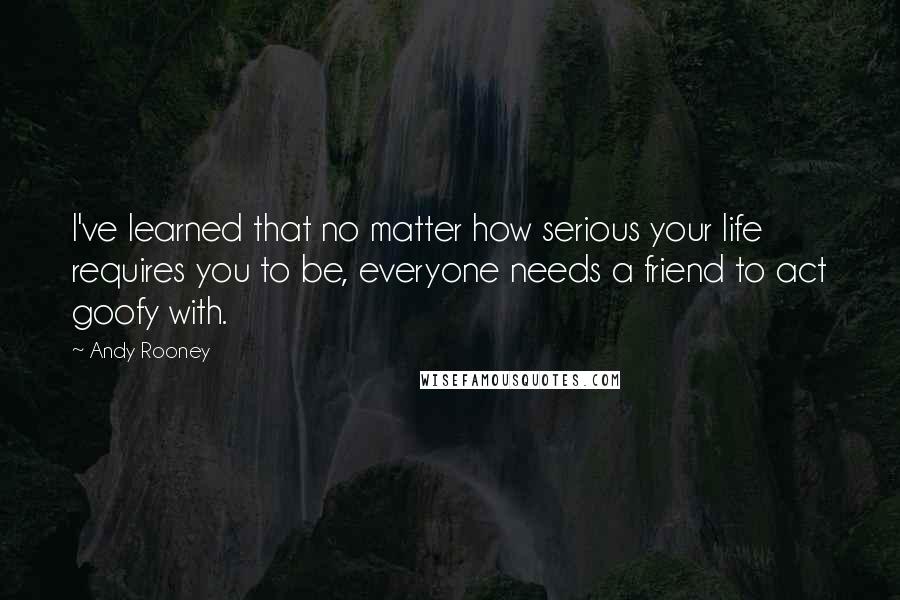 Andy Rooney Quotes: I've learned that no matter how serious your life requires you to be, everyone needs a friend to act goofy with.