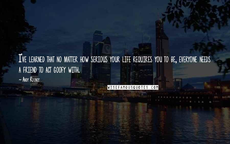 Andy Rooney Quotes: I've learned that no matter how serious your life requires you to be, everyone needs a friend to act goofy with.