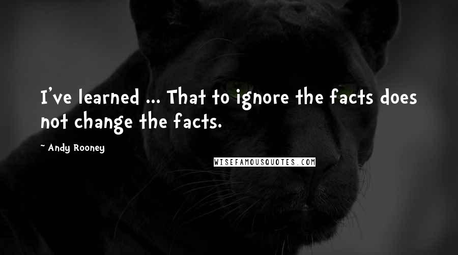 Andy Rooney Quotes: I've learned ... That to ignore the facts does not change the facts.