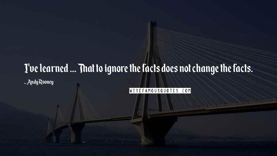 Andy Rooney Quotes: I've learned ... That to ignore the facts does not change the facts.