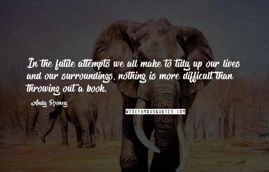 Andy Rooney Quotes: In the futile attempts we all make to tidy up our lives and our surroundings, nothing is more difficult than throwing out a book.