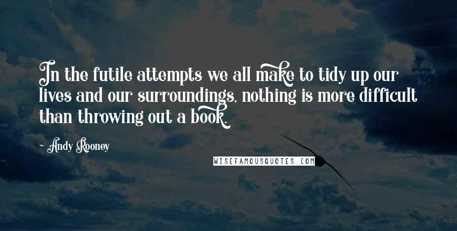 Andy Rooney Quotes: In the futile attempts we all make to tidy up our lives and our surroundings, nothing is more difficult than throwing out a book.