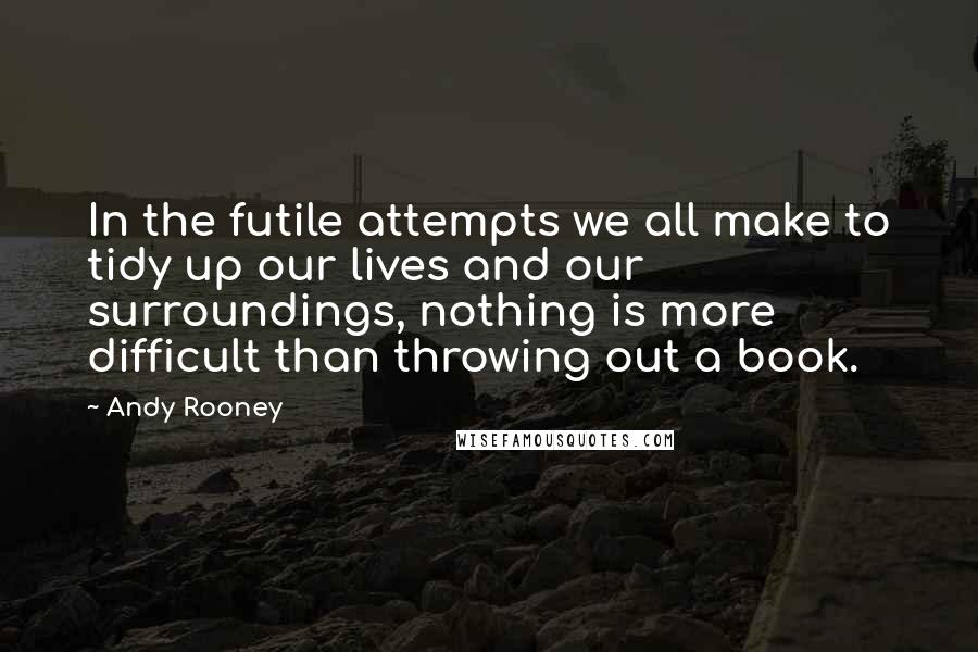 Andy Rooney Quotes: In the futile attempts we all make to tidy up our lives and our surroundings, nothing is more difficult than throwing out a book.