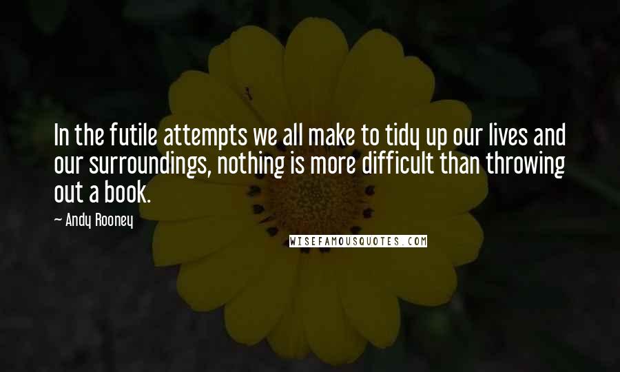 Andy Rooney Quotes: In the futile attempts we all make to tidy up our lives and our surroundings, nothing is more difficult than throwing out a book.