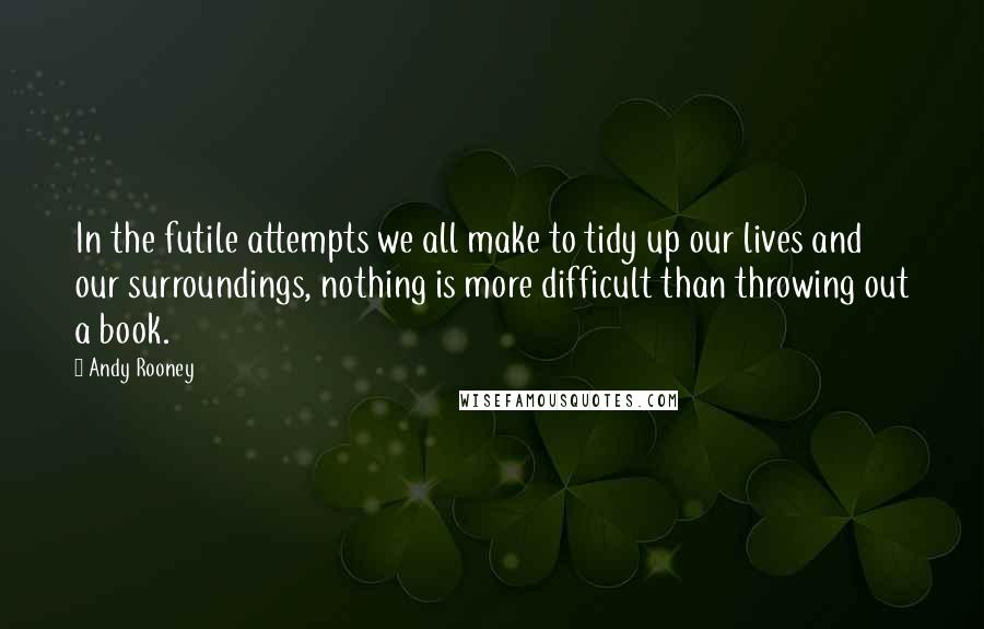 Andy Rooney Quotes: In the futile attempts we all make to tidy up our lives and our surroundings, nothing is more difficult than throwing out a book.