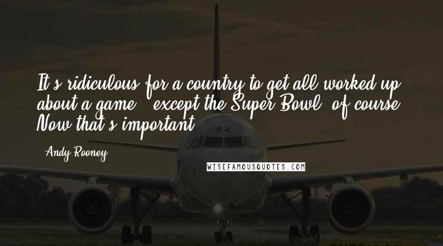 Andy Rooney Quotes: It's ridiculous for a country to get all worked up about a game - except the Super Bowl, of course. Now that's important.