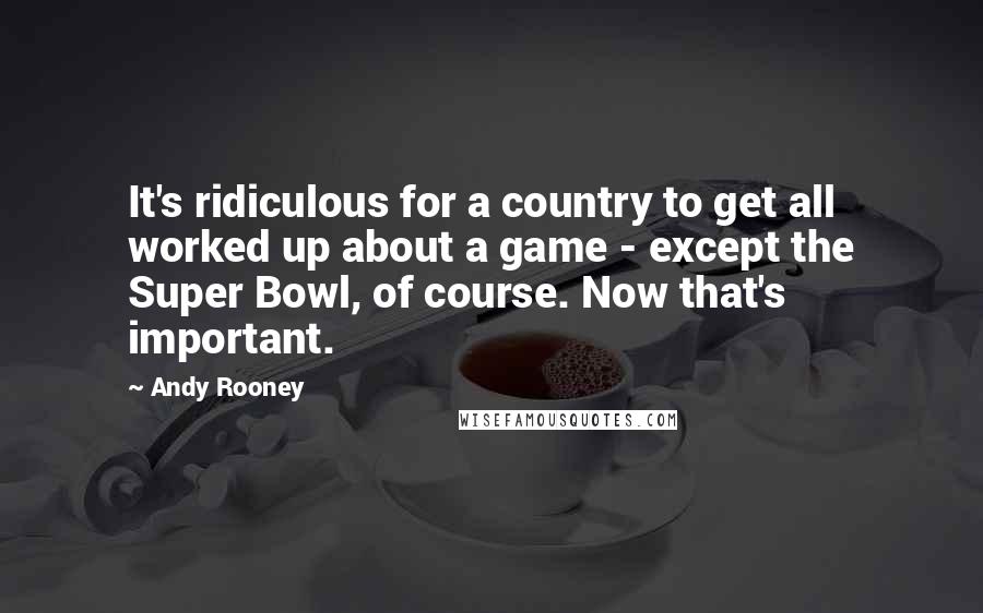 Andy Rooney Quotes: It's ridiculous for a country to get all worked up about a game - except the Super Bowl, of course. Now that's important.