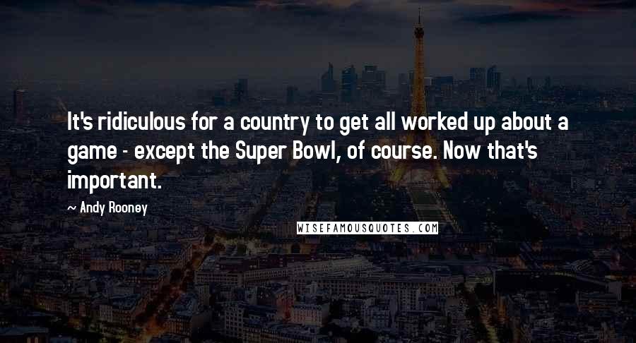 Andy Rooney Quotes: It's ridiculous for a country to get all worked up about a game - except the Super Bowl, of course. Now that's important.