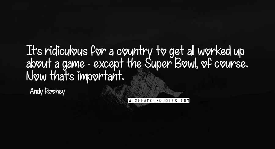 Andy Rooney Quotes: It's ridiculous for a country to get all worked up about a game - except the Super Bowl, of course. Now that's important.