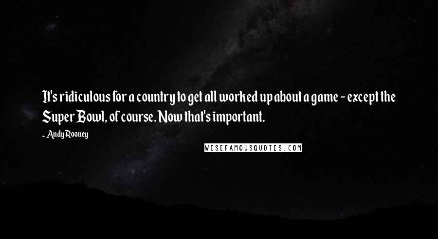 Andy Rooney Quotes: It's ridiculous for a country to get all worked up about a game - except the Super Bowl, of course. Now that's important.