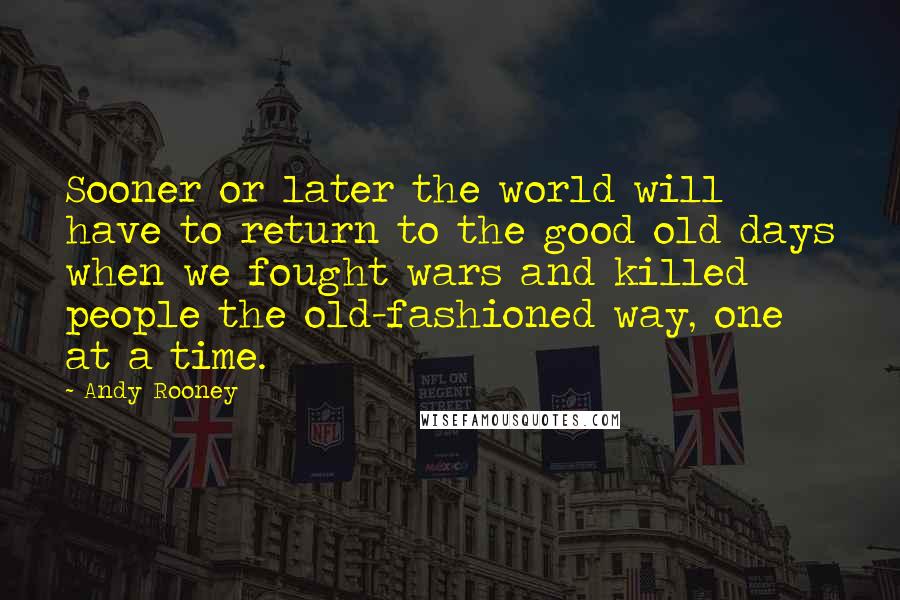 Andy Rooney Quotes: Sooner or later the world will have to return to the good old days when we fought wars and killed people the old-fashioned way, one at a time.