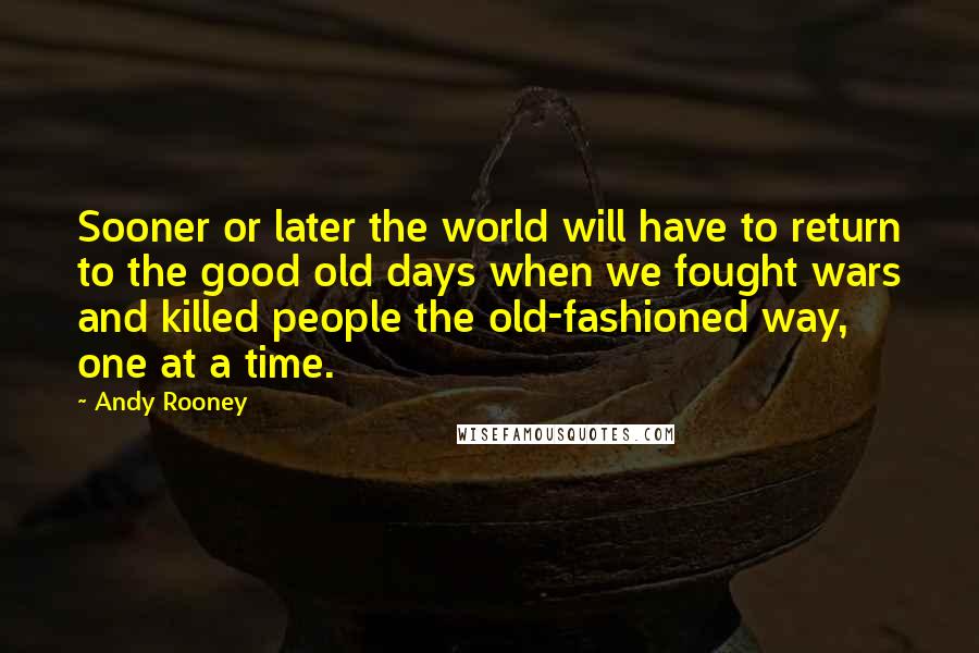 Andy Rooney Quotes: Sooner or later the world will have to return to the good old days when we fought wars and killed people the old-fashioned way, one at a time.