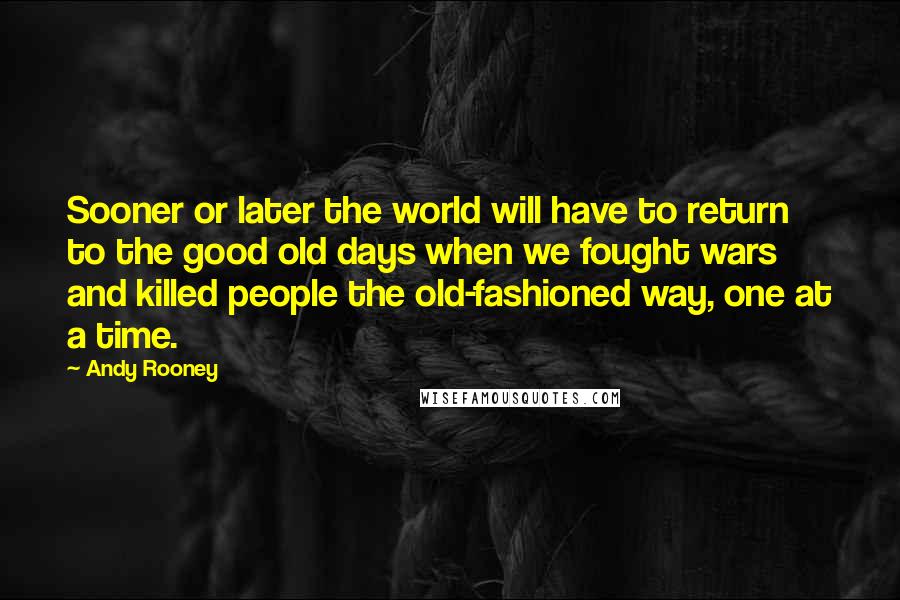 Andy Rooney Quotes: Sooner or later the world will have to return to the good old days when we fought wars and killed people the old-fashioned way, one at a time.