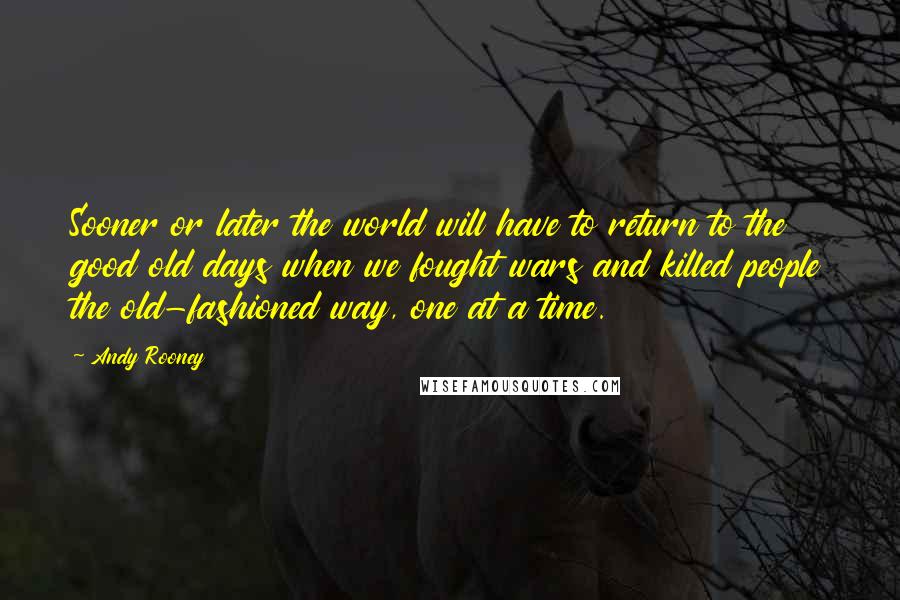 Andy Rooney Quotes: Sooner or later the world will have to return to the good old days when we fought wars and killed people the old-fashioned way, one at a time.