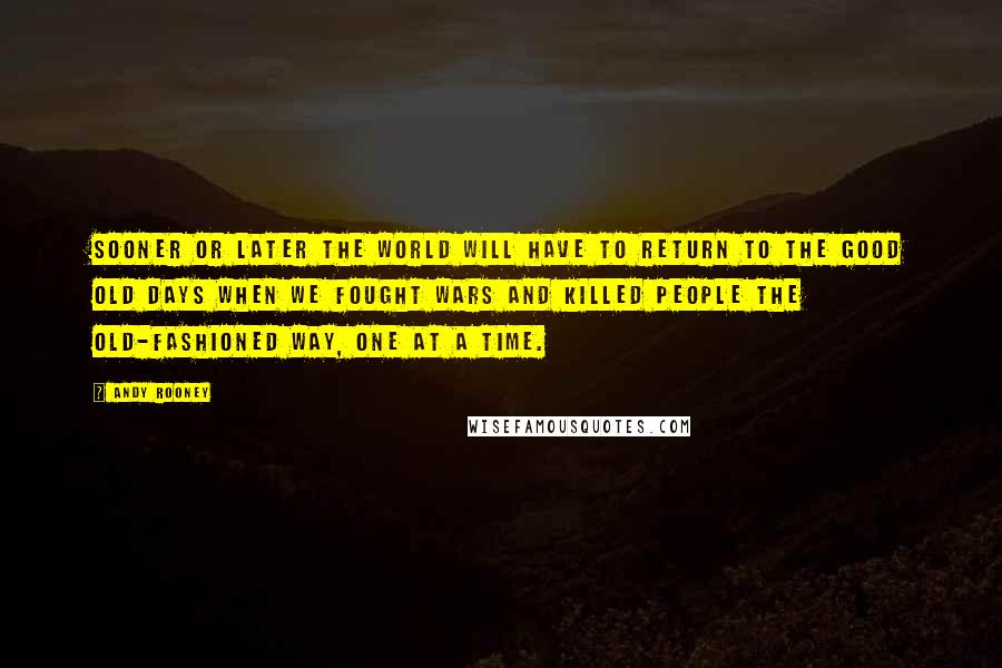 Andy Rooney Quotes: Sooner or later the world will have to return to the good old days when we fought wars and killed people the old-fashioned way, one at a time.