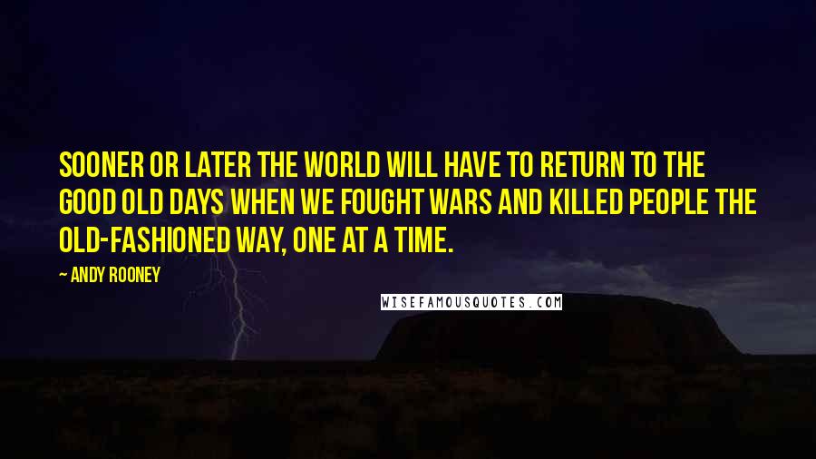 Andy Rooney Quotes: Sooner or later the world will have to return to the good old days when we fought wars and killed people the old-fashioned way, one at a time.