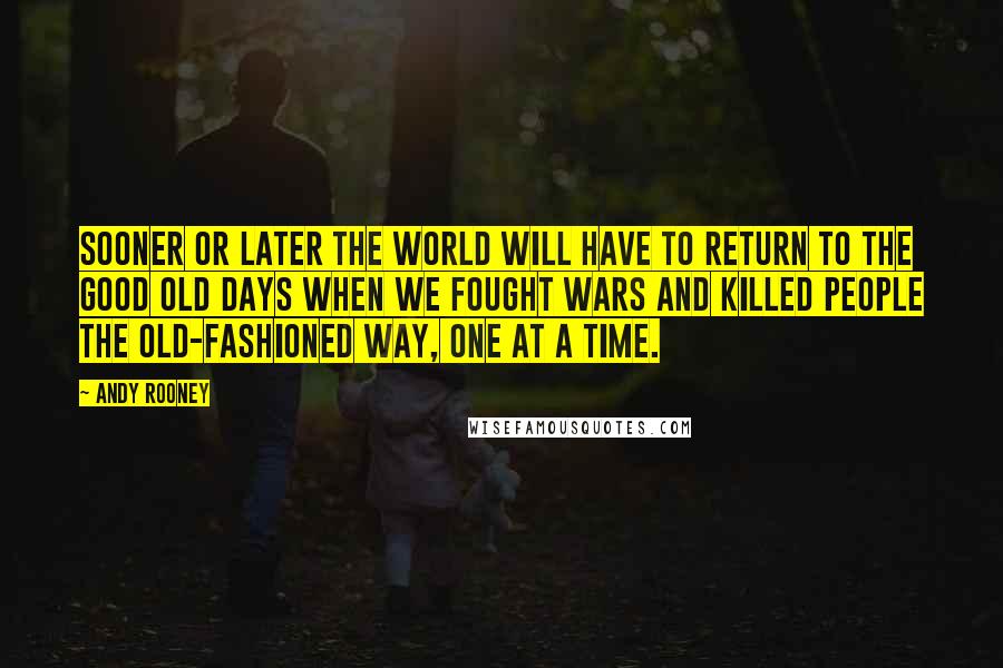 Andy Rooney Quotes: Sooner or later the world will have to return to the good old days when we fought wars and killed people the old-fashioned way, one at a time.