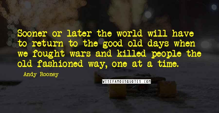 Andy Rooney Quotes: Sooner or later the world will have to return to the good old days when we fought wars and killed people the old-fashioned way, one at a time.