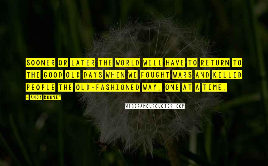 Andy Rooney Quotes: Sooner or later the world will have to return to the good old days when we fought wars and killed people the old-fashioned way, one at a time.