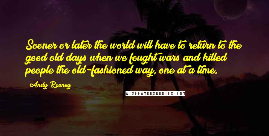 Andy Rooney Quotes: Sooner or later the world will have to return to the good old days when we fought wars and killed people the old-fashioned way, one at a time.