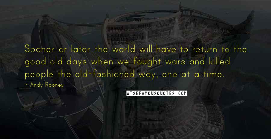 Andy Rooney Quotes: Sooner or later the world will have to return to the good old days when we fought wars and killed people the old-fashioned way, one at a time.