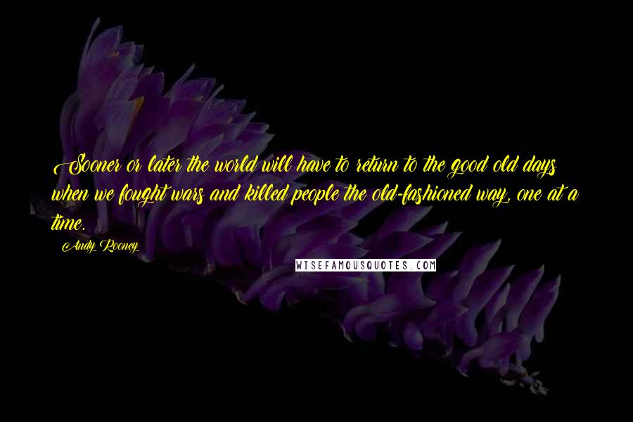 Andy Rooney Quotes: Sooner or later the world will have to return to the good old days when we fought wars and killed people the old-fashioned way, one at a time.