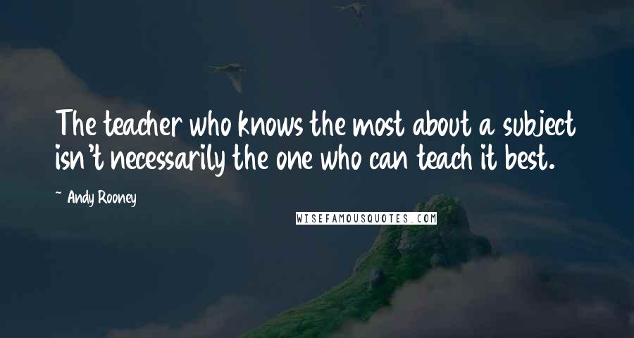 Andy Rooney Quotes: The teacher who knows the most about a subject isn't necessarily the one who can teach it best.