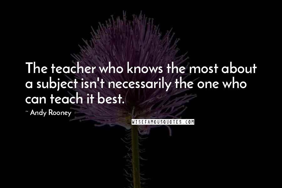 Andy Rooney Quotes: The teacher who knows the most about a subject isn't necessarily the one who can teach it best.