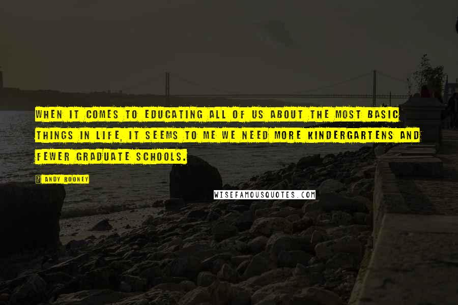 Andy Rooney Quotes: When it comes to educating all of us about the most basic things in life, it seems to me we need more kindergartens and fewer graduate schools.