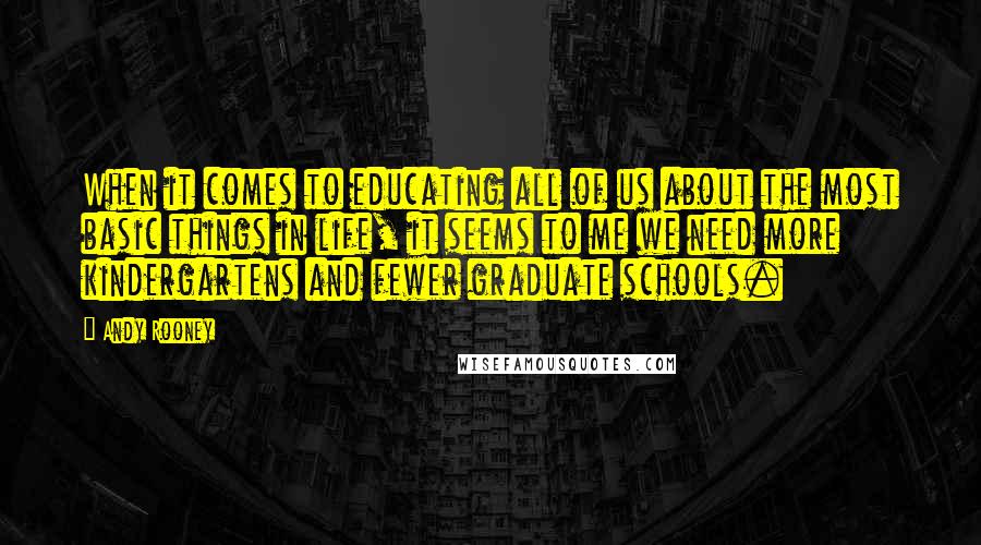 Andy Rooney Quotes: When it comes to educating all of us about the most basic things in life, it seems to me we need more kindergartens and fewer graduate schools.