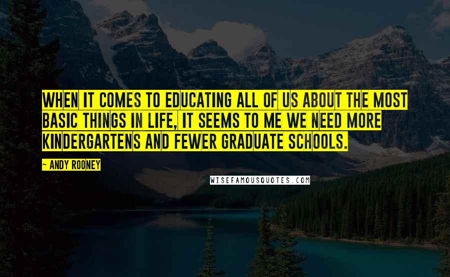 Andy Rooney Quotes: When it comes to educating all of us about the most basic things in life, it seems to me we need more kindergartens and fewer graduate schools.