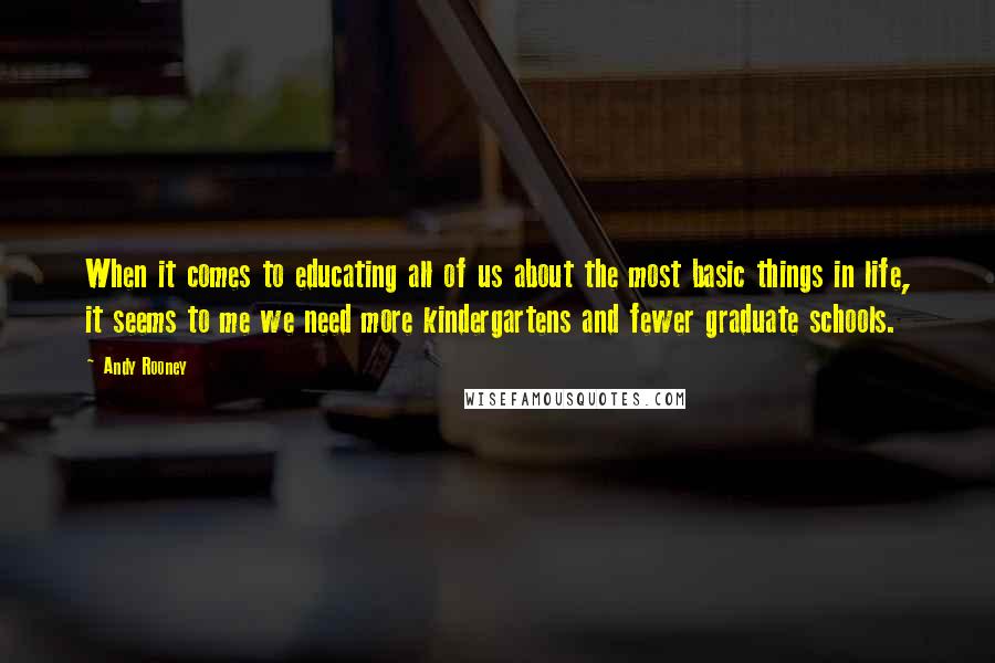 Andy Rooney Quotes: When it comes to educating all of us about the most basic things in life, it seems to me we need more kindergartens and fewer graduate schools.