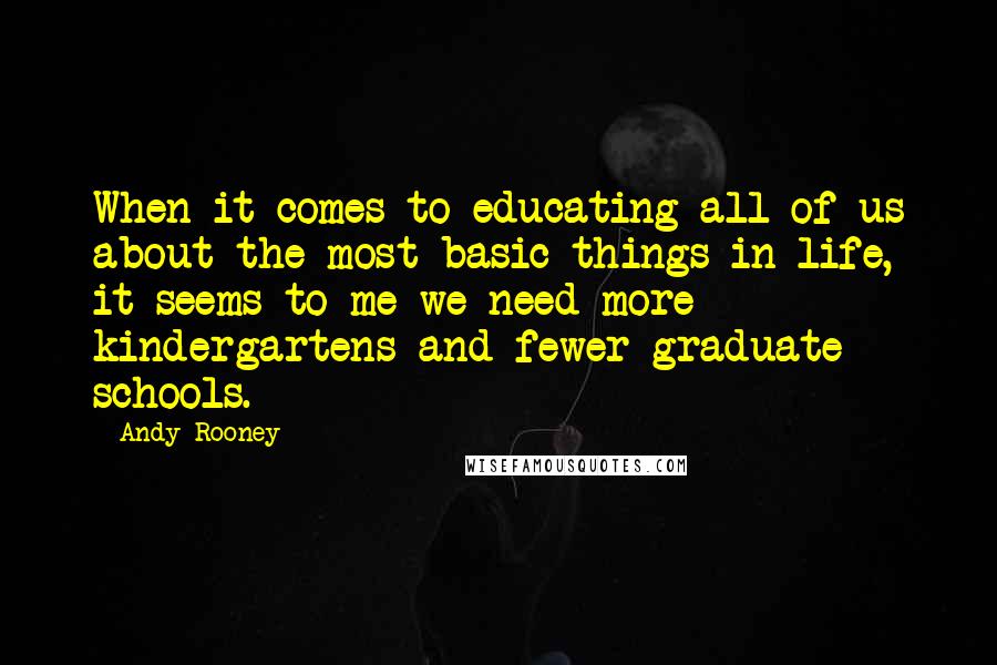 Andy Rooney Quotes: When it comes to educating all of us about the most basic things in life, it seems to me we need more kindergartens and fewer graduate schools.