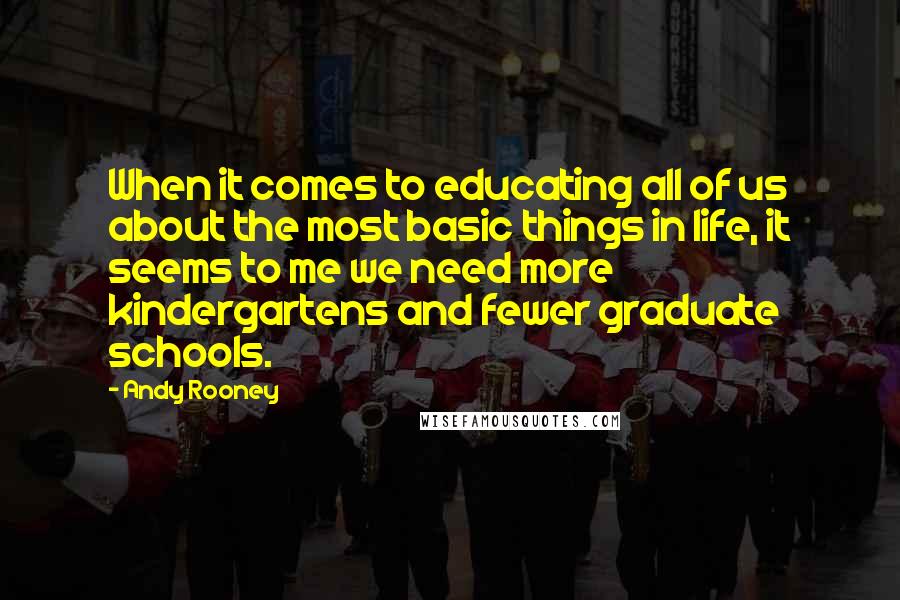 Andy Rooney Quotes: When it comes to educating all of us about the most basic things in life, it seems to me we need more kindergartens and fewer graduate schools.