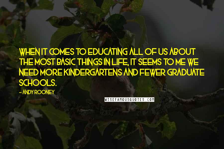 Andy Rooney Quotes: When it comes to educating all of us about the most basic things in life, it seems to me we need more kindergartens and fewer graduate schools.