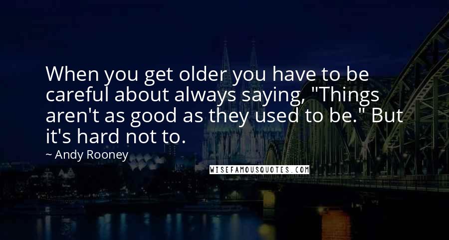 Andy Rooney Quotes: When you get older you have to be careful about always saying, "Things aren't as good as they used to be." But it's hard not to.