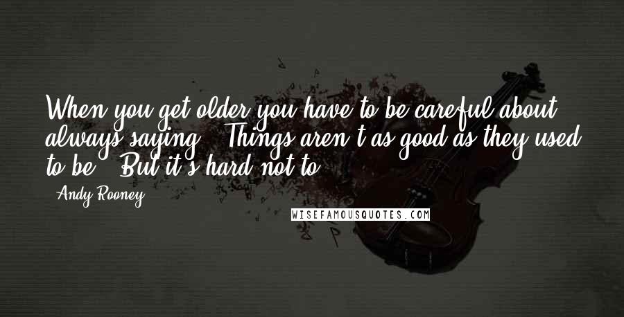 Andy Rooney Quotes: When you get older you have to be careful about always saying, "Things aren't as good as they used to be." But it's hard not to.