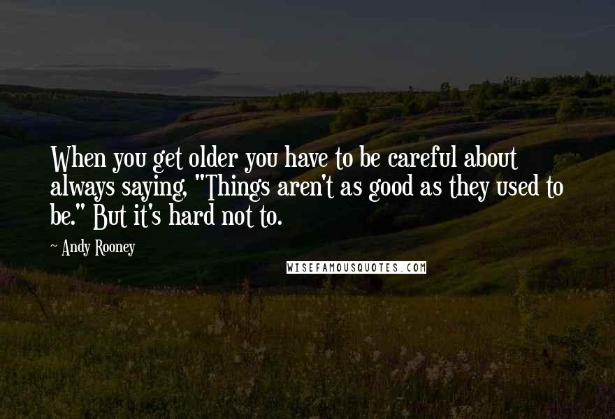 Andy Rooney Quotes: When you get older you have to be careful about always saying, "Things aren't as good as they used to be." But it's hard not to.