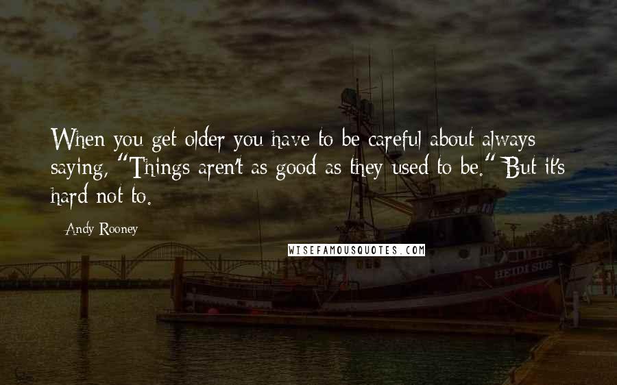 Andy Rooney Quotes: When you get older you have to be careful about always saying, "Things aren't as good as they used to be." But it's hard not to.