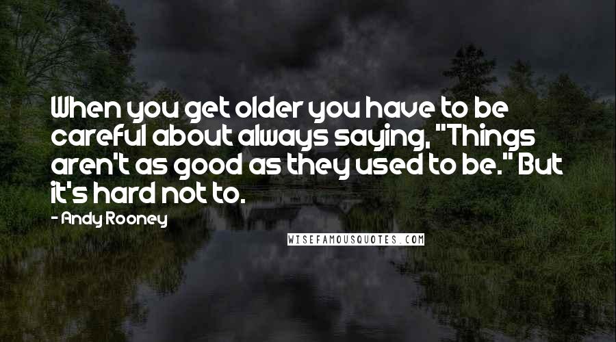 Andy Rooney Quotes: When you get older you have to be careful about always saying, "Things aren't as good as they used to be." But it's hard not to.