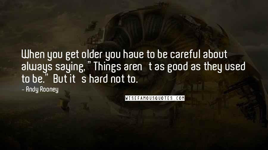 Andy Rooney Quotes: When you get older you have to be careful about always saying, "Things aren't as good as they used to be." But it's hard not to.