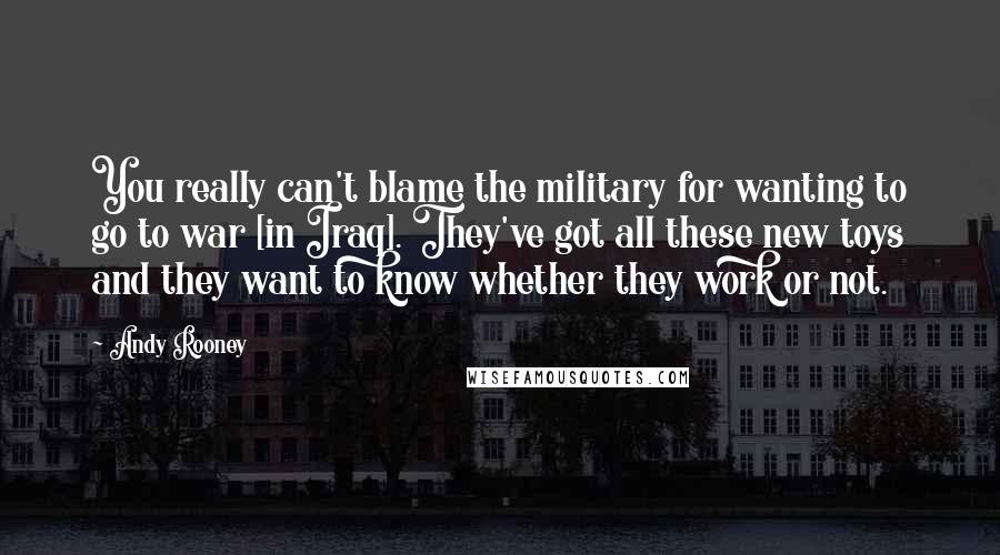 Andy Rooney Quotes: You really can't blame the military for wanting to go to war [in Iraq]. They've got all these new toys and they want to know whether they work or not.