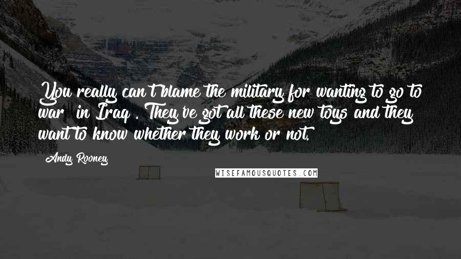 Andy Rooney Quotes: You really can't blame the military for wanting to go to war [in Iraq]. They've got all these new toys and they want to know whether they work or not.