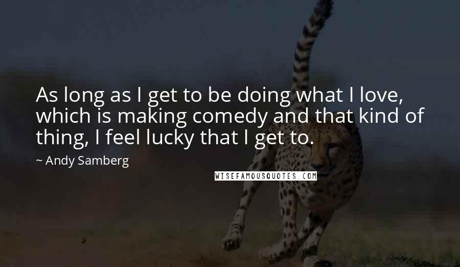 Andy Samberg Quotes: As long as I get to be doing what I love, which is making comedy and that kind of thing, I feel lucky that I get to.