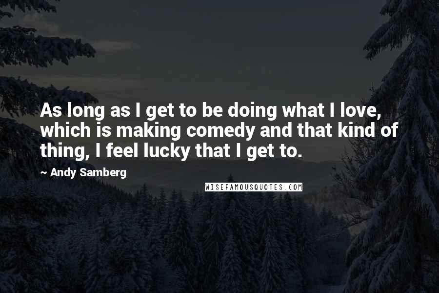 Andy Samberg Quotes: As long as I get to be doing what I love, which is making comedy and that kind of thing, I feel lucky that I get to.