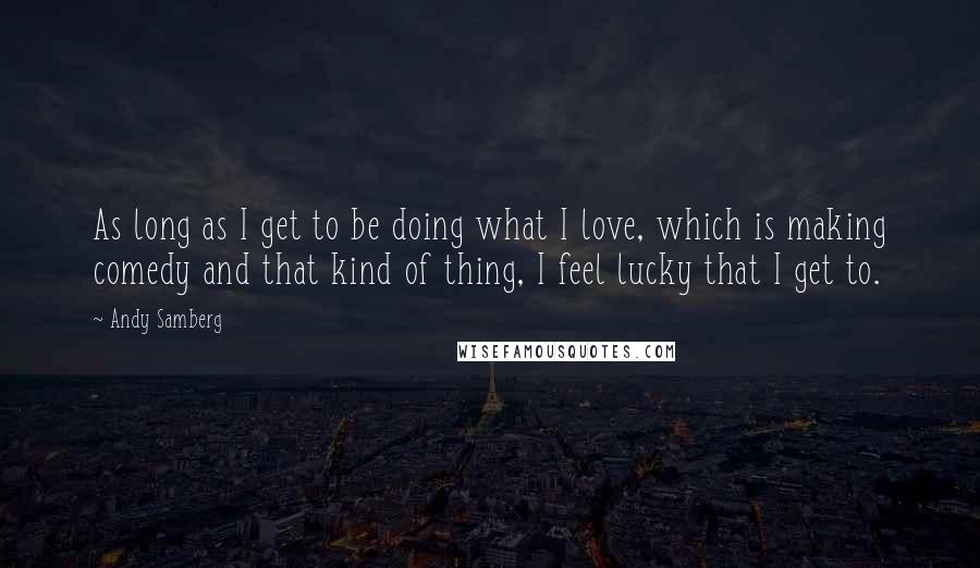 Andy Samberg Quotes: As long as I get to be doing what I love, which is making comedy and that kind of thing, I feel lucky that I get to.